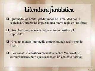  Ignorando los límites predefinidos de la realidad por la
sociedad, Cortázar ha impuesto una nueva regla en sus obras.
 Sus obras presentan el choque entre lo posible y lo
imposible.
 Crea un mundo intermedio entre el mundo real y mundo
irreal.
 Los cuentos fantásticos presentan hechos “anormales”,
extraordinarios, pero que suceden en un contexto normal.
Literatura fantástica
 