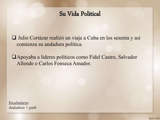  Julio Cortázar realizó un viaje a Cuba en los sesenta y así
comienza su andadura política.
Apoyaba a líderes políticos como Fidel Castro, Salvador
Allende o Carlos Fonseca Amador.
Su Vida Political
Vocabulario:
Andadura = path
 