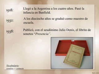 1918: Llegó a la Argentina a los cuatro años. Pasó la
infancia en Banfield.
Publicó, con el seudónimo Julio Denis, el librito de
sonetos “Presencia”.
1938:
Vocabulario:
sonitos = sonnets
A los dieciocho años se graduó como maestro de
escuela.
1932:
 