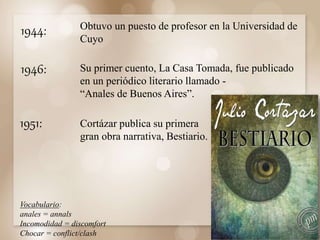 1944:
1946:
Obtuvo un puesto de profesor en la Universidad de
Cuyo
Su primer cuento, La Casa Tomada, fue publicado
en un periódico literario llamado -
“Anales de Buenos Aires”.
Vocabulario:
anales = annals
Incomodidad = discomfort
Chocar = conflict/clash
1951: Cortázar publica su primera
gran obra narrativa, Bestiario.
 