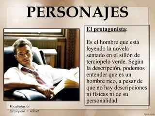 PERSONAJES
El protagonista:
Es el hombre que está
leyendo la novela
sentado en el sillón de
terciopelo verde. Según
la descripción, podemos
entender que es un
hombre rico, a pesar de
que no hay descripciones
ni físicas ni de su
personalidad.
Vocabulario:
terciopelo = velvet
 