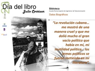 “La revolución cubana… me mostró de una manera cruel y que me dolió mucho el gran vacío político que había en mí, mi inutilidad política… los temas políticos se fueron metiendo en mi literatura”.Julio Cortázar
