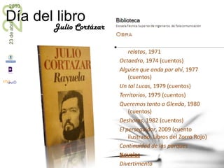 Julio CortázarCuentos y misceláneas La otra orilla, 1945Casa tomada, 1947 (cuentos)Bestiario, 1951 (cuentos)Final del juego, 1956 (cuentos)Las armas secretas, 1959 (cuentos)Historias de cronopios y de famas, 1962 (misceláneas)Carta a una señorita en París , 1963Todos los fuegos el fuego, 1966 (cuentos)La vuelta al día en ochenta mundos, 1967 (misceláneas)El perseguidor y otros cuentos, 1967 (cuentos)La isla a mediodía y otros relatos, 1971Octaedro, 1974 (cuentos)Alguien que anda por ahí, 1977 (cuentos)Un tal Lucas, 1979 (cuentos)Territorios, 1979 (cuentos)Queremos tanto a Glenda, 1980 (cuentos)Deshoras, 1982 (cuentos)El perseguidor, 2009 (cuento ilustrado, Libros del Zorro Rojo)Continuidad de los parquesNovelas DivertimentoLos premios, 1960Rayuela, 196362/modelo para armar, 1968Libro de Manuel, 1973El examen, 1986 (obra póstuma)