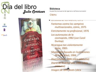 Julio CortázarTeatro Los reyes, 1949Adiós Robinson y otras piezas breves, 1995 (obra póstuma)Poesía Presencia, 1938 (sonetos)Pameos y meopas, 1971Salvo el crepúsculo, 1984Otros La autopista del Sur, 1964Buenos Aires, Buenos Aires, 1967Último round, 1969Viaje alrededor de una mesa, 1970Prosa del observatorio, 1972La casilla de los Morelli, 1973Fantomas contra los vampiros multinacionales, cómic, 1975Estrictamente no profesional, 1976Los autonautas de la cosmopista, 1982 (con Carol Dunlop)Nicaragua tan violentamente dulce, 1983.Silvalandia (basado en ilustraciones de Julio Silva), 1984Divertimento, 1986 (obra póstuma)Diario de Andrés Fava, 1995 (obra póstuma)Imagen de John Keats (obra póstuma, escrita entre 1951 y 1952)Correspondencia Cortázar-Dunlop-Monrós, AlphaDecay, Barcelona, 2009 (obra póstuma)Papeles inesperados, Alfaguara, 2009 (obra póstuma)