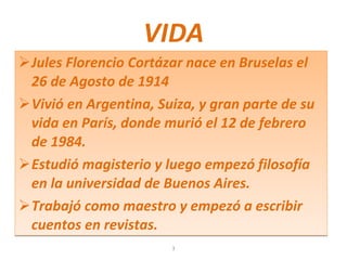 VIDA Jules Florencio Cortázar nace en Bruselas el 26 de Agosto de 1914 Vivió en Argentina, Suiza, y gran parte de su vida en París, donde murió el 12 de febrero de 1984. Estudió magisterio y luego empezó filosofía en la universidad de Buenos Aires. Trabajó como maestro y empezó a escribir cuentos en revistas. 3 
