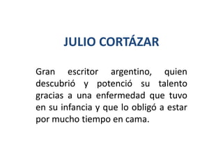 JULIO CORTÁZAR

Gran escritor argentino, quien
descubrió y potenció su talento
gracias a una enfermedad que tuvo
en su infancia y que lo obligó a estar
por mucho tiempo en cama.
 