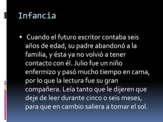 Infancia 
 Cuando el futuro escritor contaba seis 
años de edad, su padre abandonó a la 
familia, y ésta ya no volvió a tener 
contacto con él. Julio fue un niño 
enfermizo y pasó mucho tiempo en cama, 
por lo que la lectura fue su gran 
compañera. Leía tanto que le dijeren que 
deje de leer durante cinco o seis meses, 
para que en cambio saliera a tomar el sol. 
 
