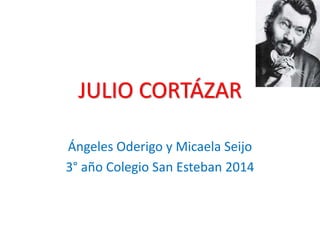 JULIO CORTÁZAR 
Ángeles Oderigo y Micaela Seijo 
3° año Colegio San Esteban 2014 
 