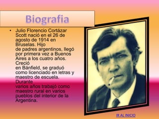 • Julio Florencio Cortázar
Scott nació en el 26 de
agosto de 1914 en
Bruselas. Hijo
de padres argentinos, llegó
por primera vez a Buenos
Aires a los cuatro años.
Creció
en Bánfield, se graduó
como licenciado en letras y
maestro de escuela.
Durante
varios años trabajó como
maestro rural en varios
pueblos del interior de la
Argentina.
IR AL INICIO
 