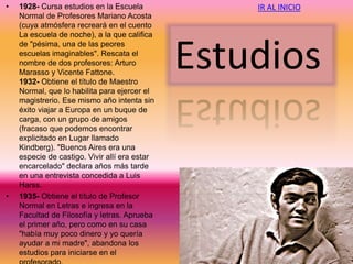 • 1928- Cursa estudios en la Escuela
Normal de Profesores Mariano Acosta
(cuya atmósfera recreará en el cuento
La escuela de noche), a la que califica
de "pésima, una de las peores
escuelas imaginables". Rescata el
nombre de dos profesores: Arturo
Marasso y Vicente Fattone.
1932- Obtiene el título de Maestro
Normal, que lo habilita para ejercer el
magistrerio. Ese mismo año intenta sin
éxito viajar a Europa en un buque de
carga, con un grupo de amigos
(fracaso que podemos encontrar
explicitado en Lugar llamado
Kindberg). "Buenos Aires era una
especie de castigo. Vivir allí era estar
encarcelado" declara años más tarde
en una entrevista concedida a Luis
Harss.
• 1935- Obtiene el título de Profesor
Normal en Letras e ingresa en la
Facultad de Filosofía y letras. Aprueba
el primer año, pero como en su casa
"había muy poco dinero y yo quería
ayudar a mi madre", abandona los
estudios para iniciarse en el
Estudios
IR AL INICIO
 