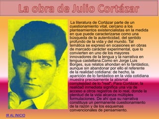 La literatura de Cortázar parte de un
cuestionamiento vital, cercano a los
planteamientos existencialistas en la medida
en que puede caracterizarse como una
búsqueda de la autenticidad, del sentido
profundo de la vida y del mundo. Tal
temática se expresó en ocasiones en obras
de marcado carácter experimental, que lo
convierten en uno de los mayores
innovadores de la lengua y la narrativa en
lengua castellana.Como en Jorge Luis
Borges, sus relatos ahondan en lo fantástico,
aunque sin abandonar por ello el referente
de la realidad cotidiana: de hecho, la
aparición de lo fantástico en la vida cotidiana
muestra precisamente la abismal
complejidad de lo "real". Para Cortázar, la
realidad inmediata significa una vía de
acceso a otros registros de lo real, donde la
plenitud de la vida alcanza múltiples
formulaciones. De ahí que su narrativa
constituya un permanente cuestionamiento
de la razón y de los esquemas
convencionales de pensamiento.
IR AL INICIO
 