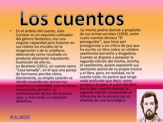 • En el ámbito del cuento, Julio
Cortázar es un exquisito cultivador
del género fantástico, con una
singular capacidad para fusionar en
sus relatos los mundos de la
imaginación y de lo cotidiano,
obteniendo como resultado un
producto altamente inquietante.
Ilustración de ello es,
en Bestiario (1951), un cuento como
"Casa tomada", en el que una pareja
de hermanos percibe cómo,
diariamente, su amplio caserón va
siendo ocupado por presencias
extrañas e indefinibles que terminan
provocando, primero, su
confinamiento dentro de la propia
casa, y, más tarde, su expulsión
definitiva.
Lo mismo podría decirse a propósito
de Las armas secretas (1959), entre
cuyos cuentos destaca "El
perseguidor", que tiene por
protagonista a un crítico de jazz que
ha escrito un libro sobre un célebre
saxofonista borracho y drogadicto.
Cuando se dispone a preparar la
segunda edición del mismo, Jonnhy,
el saxofonista, quiere exponerle sus
opiniones acerca de su propia música
y el libro, pero, en realidad, no le
cuenta nada; no parece que tenga
nada profundo que decir, como
tampoco lo tiene el autor del libro,
por lo que, muerto Jonnhy, la
segunda edición únicamente se
diferencia de la primera por el
añadido de una necrológica
IR AL INICIO
 