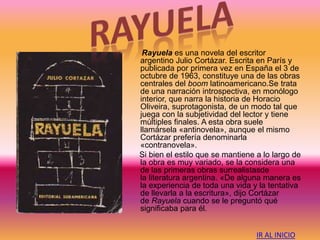 Rayuela es una novela del escritor
argentino Julio Cortázar. Escrita en París y
publicada por primera vez en España el 3 de
octubre de 1963, constituye una de las obras
centrales del boom latinoamericano.Se trata
de una narración introspectiva, en monólogo
interior, que narra la historia de Horacio
Oliveira, suprotagonista, de un modo tal que
juega con la subjetividad del lector y tiene
múltiples finales. A esta obra suele
llamársela «antinovela», aunque el mismo
Cortázar prefería denominarla
«contranovela».
Si bien el estilo que se mantiene a lo largo de
la obra es muy variado, se la considera una
de las primeras obras surrealistasde
la literatura argentina. «De alguna manera es
la experiencia de toda una vida y la tentativa
de llevarla a la escritura», dijo Cortázar
de Rayuela cuando se le preguntó qué
significaba para él.
IR AL INICIO
 