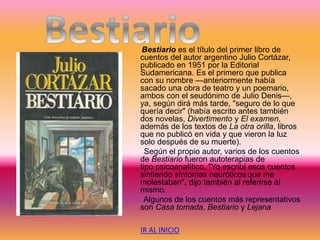 Bestiario es el título del primer libro de
cuentos del autor argentino Julio Cortázar,
publicado en 1951 por la Editorial
Sudamericana. Es el primero que publica
con su nombre —anteriormente había
sacado una obra de teatro y un poemario,
ambos con el seudónimo de Julio Denis—,
ya, según dirá más tarde, "seguro de lo que
quería decir" (había escrito antes también
dos novelas, Divertimento y El examen,
además de los textos de La otra orilla, libros
que no publicó en vida y que vieron la luz
solo después de su muerte).
Según el propio autor, varios de los cuentos
de Bestiario fueron autoterapias de
tipo psicoanalítico. "Yo escribí esos cuentos
sintiendo síntomas neuróticos que me
molestaban", dijo también al referirse al
mismo.
Algunos de los cuentos más representativos
son Casa tomada, Bestiario y Lejana.
IR AL INICIO
 