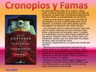 En este libro, sobre todo en la cuarta y última
parte, Cortázar describe a los actores sociales de
su época. La clase alta, la burguesía argentina de
los años 50-60, es representada por los famas.
Existe en todo esto un juego con el sentido de
las palabras, ya que la última parte tiene como
subtítulo. Los famas eran seres alados que se
encargaban de dispersar las malas noticias.
Los cronopios (de los cuales el escritor dejó claro
que no tenían nada que ver con el tiempo, para
evitar confusiones con el prefijo crono-), pueden
ser entendidos como la clase media argentina de
esa época. Quieren imitar a los famas, pero son
mediocres; quieren que sus hijos sean de sangre
de fama, pero los educan como
cronopios. Eugenesia es un cuento que revela ese
aspecto.
Mientras que los esperanzas representan las
clases bajas de la sociedad, a la espera. Cabe
recordar que la esperanza es lo único que queda
dentro de la caja cuando escapan de ella los
males en el mito de Pandora. Pero lo que es un
mal es la espera, su apatía.
Mientras los famas bailan Tregua Tregua, los
cronopios y los esperanzas bailan ESPERA, que
es el baile de ellos, y se enojan mucho por las
raras costumbres de los famas.
IR AL INICIO
 
