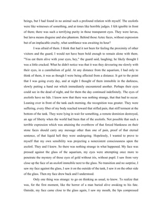 beings, but I had found in no animal such a profound relation with myself. The axolotls
were like witnesses of something, and at times like horrible judges. I felt ignoble in front
of them; there was such a terrifying purity in those transparent eyes. They were larvas,
but larva means disguise and also phantom. Behind those Aztec faces, without expression
but of an implacable cruelty, what semblance was awaiting its hour?
       I was afraid of them. I think that had it not been for feeling the proximity of other
visitors and the guard, I would not have been bold enough to remain alone with them.
"You eat them alive with your eyes, hey," the guard said, laughing; he likely thought I
was a little cracked. What he didn't notice was that it was they devouring me slowly with
their eyes, in a cannibalism of gold. At any distance from the aquarium, I had only to
think of them, it was as though I were being affected from a distance. It got to the point
that I was going every day, and at night I thought of them immobile in the darkness,
slowly putting a hand out which immediately encountered another. Perhaps their eyes
could see in the dead of night, and for them the day continued indefinitely. The eyes of
axolotls have no lids. I know now that there was nothing strange, that that had to occur.
Leaning over in front of the tank each morning, the recognition was greater. They were
suffering, every fiber of my body reached toward that stifled pain, that stiff torment at the
bottom of the tank. They were lying in wait for something, a remote dominion destroyed,
an age of liberty when the world had been that of the axolotls. Not possible that such a
terrible expression which was attaining the overthrow of that forced blankness on their
stone faces should carry any message other than one of pain, proof of that eternal
sentence, of that liquid hell they were undergoing. Hopelessly, I wanted to prove to
myself that my own sensibility was projecting a nonexistent consciousness upon the
axolotl. They and I knew. So there was nothing strange in what happened. My face was
pressed against the glass of the aquarium, my eyes were attempting once more to
penetrate the mystery of those eyes of gold without iris, without pupil. I saw from very
close up the face of an axolotl immobile next to the glass. No transition and no surprise, I
saw my face against the glass, I saw it on the outside of the tank, I saw it on the other side
of the glass. Then my face drew back and I understood.
       Only one thing was strange: to go on thinking as usual, to know. To realize that
was, for the first moment, like the horror of a man buried alive awaking to his fate.
Outside, my face came close to the glass again, I saw my mouth, the lips compressed
 
