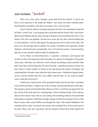 Julio Cortázar,              "Axolotl"
           There was a time when I thought a great deal about the axolotls. I went to see
them in the aquarium at the Jardin des Plantes 1 and stayed for hours watching them,
observing their immobility, their faint movements. Now I am an axolotl.
           I got to them by chance one spring morning when Paris was spreading its peacock
tail after a wintry Lent. I was heading down the boulevard Port Royal, then I took Saint-
Marcel and L'Hôpital and saw green among all that grey and remembered the lions. I was
friend of the lions and panthers, but had never gone into the dark, humid building that
was the aquarium. I left my bike against the gratings and went to look at the tulips. The
lions were sad and ugly and my panther was asleep. I decided on the aquarium, looked
obliquely at banal fish until, unexpectedly, I hit it off with the axolotls. I stayed watching
them for an hour and left, unable to think of anything else.
           In the library at Sainte-Geneviève, I consulted a dictionary and learned that
axolotls are the larval stage (provided with gills) of a species of salamander of the genus
Ambystoma. That they were Mexican I knew already by looking at them and their little
pink Aztec faces and the placard at the top of the tank. I read that specimens of them had
been found in Africa capable of living on dry land during the periods of drought, and
continuing their life under water when the rainy season came. I found their Spanish name,
ajolote, and the mention that they were edible, and that their oil was used (no longer
used, it said) like cod liver oil.
           I didn't care to look up any of the specialized works, but the next day I went back
to the Jardin des Plantes. I began to go every morning, morning and afternoon some days.
The aquarium guard smiled perplexedly taking my ticket. I would lean up against the iron
bar in front of the tanks and set to watching them. There's nothing strange in this, because
after the first minute I knew that we were linked, that something infinitely lost and distant
kept pulling us together. It had been enough to detain me that first morning in front of the
sheet of glass where some bubbles rose through the water. The axolotls huddled on the
wretched narrow (only I can know how narrow and wretched) floor of moss and stone in
the tank. There were nine specimens, and the majority pressed their heads against the


1
    Paris Botanical Garden
 