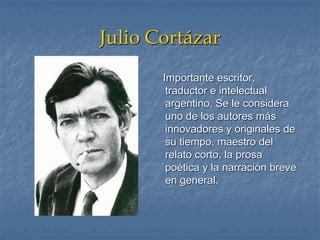 Julio Cortázar
Importante escritor,
traductor e intelectual
argentino. Se le considera
uno de los autores más
innovadores y originales de
su tiempo, maestro del
relato corto, la prosa
poética y la narración breve
en general.
 