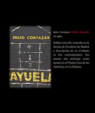 Julio Cortázar Publica Rayuela
en 1963.

Publica Una flor amarilla en la
Revista de Occidente de Madrid
y Descripción de un Combate
en Eco contemporáneo. Ese
mismo año participa como
jurado en el Premio Casa de las
Américas, en La Habana.
 