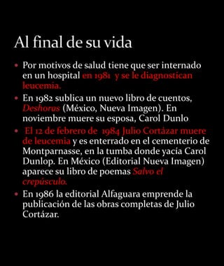  Por motivos de salud tiene que ser internado
  en un hospital en 1981 y se le diagnostican
  leucemia.
 En 1982 sublica un nuevo libro de cuentos,
  Deshoras (México, Nueva Imagen). En
  noviembre muere su esposa, Carol Dunlo
 El 12 de febrero de 1984 Julio Cortázar muere
  de leucemia y es enterrado en el cementerio de
  Montparnasse, en la tumba donde yacía Carol
  Dunlop. En México (Editorial Nueva Imagen)
  aparece su libro de poemas Salvo el
  crepúsculo.
 En 1986 la editorial Alfaguara emprende la
  publicación de las obras completas de Julio
  Cortázar.
 