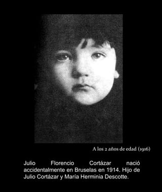 A los 2 años de edad (1916)

Julio      Florencio      Cortázar      nació
accidentalmente en Bruselas en 1914. Hijo de
Julio Cortázar y María Herminia Descotte.
 