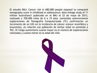 El estudio BMJ: Cancer risk in 680.000 people exposed to computed
tomography scans in childhood or adolescence: data linkage study of 11
million Australians1 publicado en el BMJ el 22 de mayo de 2013,
realizado a 700.000 niños de 0 a 19 años -sometidos anteriormente
exploraciones de Tomografía Computarizada (TC) confirmarían un
incremento de un 24% en la incidencia de cáncer (cáncer encefálico y
leucemias), en relación con población de similar edad no sometida a
TAC. El riesgo aumentaría cuanto mayor es el número de exploraciones
realizadas y cuanto menor es la edad del niño
 