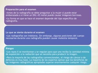 Preparación para el examen
+Antes de la radiografía se debe preguntar a la mujer si puede estar
embarazada o si tiene un DIU.+El metal puede causar imágenes borrosas.
+La forma en que se hace el examen depende del tipo específico de
radiografía.
Lo que se siente durante el examen
+Las radiografías son indoloras. Sin embargo, algunas posiciones del cuerpo
necesarias durante una radiografía pueden causar molestia temporal.
Riesgos
+Los rayos X se monitorean y se regulan para que uno reciba la cantidad mínima
de exposición a la radiación que se necesita para producir la imagen.
+Para la mayoría de las radiografías convencionales, el riesgo de cáncer o de
defectos es muy bajo. La mayoría de los expertos opinan que los beneficios de
las imágenes radiográficas apropiadas superan enormemente cualquier riesgo.
 