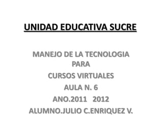 UNIDAD EDUCATIVA SUCRE

 MANEJO DE LA TECNOLOGIA
          PARA
    CURSOS VIRTUALES
        AULA N. 6
     ANO.2011 2012
ALUMNO.JULIO C.ENRIQUEZ V.
 