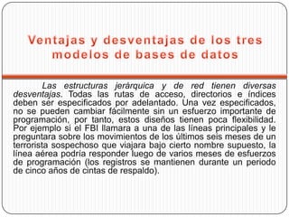 Las estructuras jerárquica y de red tienen diversas
desventajas. Todas las rutas de acceso, directorios e índices
deben ser especificados por adelantado. Una vez especificados,
no se pueden cambiar fácilmente sin un esfuerzo importante de
programación, por tanto, estos diseños tienen poca flexibilidad.
Por ejemplo si el FBI llamara a una de las líneas principales y le
preguntara sobre los movimientos de los últimos seis meses de un
terrorista sospechoso que viajara bajo cierto nombre supuesto, la
línea aérea podría responder luego de varios meses de esfuerzos
de programación (los registros se mantienen durante un periodo
de cinco años de cintas de respaldo).
 