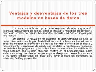 Los sistemas jerárquico y de redes requieren de una programación
intensiva, consumidora de tiempo, difícil de instalar y más difícil de corregir si
ocurrieran errores de diseño. No soportan consultas ad hoc en inglés para
información.
         En cambio, la fuerza de los sistemas de administración de base de
datos relacionales son la gran flexibilidad en cuanto a las consultas ad hoc, el
poder de mezclar la información de fuentes distintas, sencillez en el diseño y
mantenimiento y capacidad de añadir nuevos datos a registros sin necesidad
de perturbar los programas y las aplicaciones ya existentes. La debilidad de
estos sistemas son su baja eficiencia relativa en el procesamiento. Estos
sistemas son algo mas lentos porque en general requieren de muchos accesos
a los datos almacenados en disco para llevar a cabo los comandos de
selección, fusión y proyección.
 