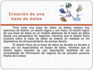 Para crear una base de datos se deben realizar dos
ejercicios de diseño: un diseño lógico y uno físico. El diseño lógico
de una base de datos es un modelo abstracto de la base de datos
desde una perspectiva de negocios, mientras que el diseño físico
muestra cómo la base de datos se ordena en realidad en los
dispositivos de almacenamiento de acceso directo.
        El diseño físico de la base de datos es llevado es llevado a
cabo por los especialistas en bases de datos, mientras que el
diseño lógico requiere de una descripción detallada de las
necesidades de información del negocio de los actuales usuarios
finales de la base.
 