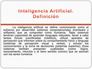 La inteligencia artificial se define comúnmente como el
esfuerzo por desarrollar sistemas computacionales (hardware y
software) que se comporten como humanos. Tales sistemas
tendrían capacidad de aprender lenguajes naturales, llevar a cabo
tareas físicas coordinadas (robótica), utilizar aparatos de
percepción que informen sobre su comportamiento físico y lenguaje
(sistemas de percepción visual y verbal), y emular los
conocimientos y la toma de decisiones (sistemas expertos). Esos
sistemas    también    presentan     cualidades   (como    lógica,
razonamiento, intuición y el llano sentido común) que se asocian
con los seres humanos
 