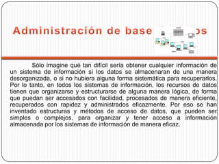 Sólo imagine qué tan difícil sería obtener cualquier información de
un sistema de información si los datos se almacenaran de una manera
desorganizada, o si no hubiera alguna forma sistemática para recuperarlos.
Por lo tanto, en todos los sistemas de información, los recursos de datos
tienen que organizarse y estructurarse de alguna manera lógica, de forma
que puedan ser accesados con facilidad, procesados de manera eficiente,
recuperados con rapidez y administrados eficazmente. Por eso se han
inventado estructuras y métodos de acceso de datos, que pueden ser
simples o complejos, para organizar y tener acceso a información
almacenada por los sistemas de información de manera eficaz.
 