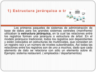 Los primeros paquetes de sistemas de administración de
base de datos para los grandes sistemas centrales (mainframe)
utilizaban la estructura jerárquica, en la cual las relaciones entre
los registros forman una jerarquía o estructura de árbol. En el
modelo jerárquico tradicional, todos los registros son dependientes
y están colocados en estructuras de multiniveles, que consisten en
un registro raíz y un número de niveles subordinados. Así todas las
relaciones entre los registros son de uno a muchos, dado que cada
elemento de dato se relaciona con sólo un elemento sobre él.
Ejemplo: sistema restaurant. ( empleados / departamentos)
 