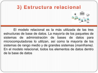El modelo relacional es la más utilizada de las tres
estructuras de base de datos. La mayoría de los paquetes de
sistemas de administración de bases de datos para
microcomputadoras lo utilizan, así como la mayoría de los
sistemas de rango medio y de grandes sistemas (mainframe).
En el modelo relacional, todos los elementos de datos dentro
de la base de datos
 