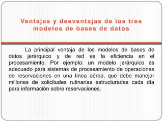 La principal ventaja de los modelos de bases de
datos jerárquico y de red es la eficiencia en el
procesamiento. Por ejemplo: un modelo jerárquico es
adecuado para sistemas de procesamiento de operaciones
de reservaciones en una línea aérea, que debe manejar
millones de solicitudes rutinarias estructuradas cada día
para información sobre reservaciones.
 