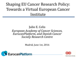 Shaping EU Cancer Research Policy:
Towards a Virtual European Cancer
Institute
Julio E. Celis
European Academy of Cancer Sciences,
EurocanPlatform, and Danish Cancer
Society Research Centre
Madrid, June 1st, 2016
 