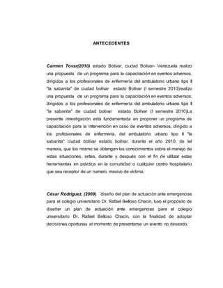 ANTECEDENTES
Carmen Tovar(2010) estado Bolívar, ciudad Bolívar- Venezuela realizo
una propuesta de un programa para la capacitación en eventos adversos,
dirigidos a los profesionales de enfermería del ambulatorio urbano tipo II
"la sabanita" de ciudad bolívar estado Bolívar (I semestre 2010)realizo
una propuesta de un programa para la capacitación en eventos adversos,
dirigidos a los profesionales de enfermería del ambulatorio urbano tipo II
"la sabanita" de ciudad bolívar estado Bolívar (I semestre 2010)La
presente investigación está fundamentada en proponer un programa de
capacitación para la intervención en caso de eventos adversos, dirigido a
los profesionales de enfermería, del ambulatorio urbano tipo II "la
sabanita" ciudad bolívar estado bolívar, durante el año 2010, de tal
manera, que los mismo se obtengan los conocimientos sobre el manejo de
estas situaciones, antes, durante y después con el fin de utilizar estas
herramientas en práctica en la comunidad o cualquier centro hospitalario
que sea receptor de un numero masivo de víctima.
César Rodríguez. (2009) ¨diseño del plan de actuación ante emergencias
para el colegio universitario Dr. Rafael Belloso Chacín, tuvo el propósito de
diseñar un plan de actuación ante emergencias para el colegio
universitario Dr. Rafael Belloso Chacín, con la finalidad de adoptar
decisiones oportunas al momento de presentarse un evento no deseado.
 