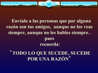     Envíalo a las personas que por alguna razón son tus amigos,  aunque no los veas siempre, aunque no les hables siempre.. pues  recuerda: "TODO LO QUE SUCEDE, SUCEDE POR UNA RAZÓN" 