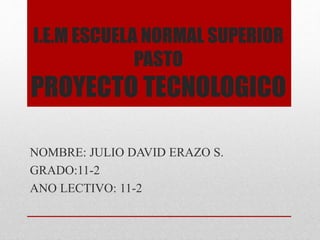 I.E.M ESCUELA NORMAL SUPERIOR
PASTO
PROYECTO TECNOLOGICO
NOMBRE: JULIO DAVID ERAZO S.
GRADO:11-2
ANO LECTIVO: 11-2
 