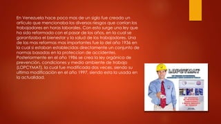 En Venezuela hace poco mas de un siglo fue creado un 
artículo que mencionaba los diversos riesgos que corrían los 
trabajadores en horas laborales. Con esto surge una ley que 
ha sido reformada con el pasar de los años, en la cual se 
garantizaba el bienestar y la salud de los trabajadores. Una 
de las mas reformas mas importantes fue la del año 1936 en 
la cual si estaban establecidas directamente un conjunto de 
normas basadas en la proteccion de accidentes. 
Posteriormente en el año 1986 se crea la ley orgánica de 
prevención, condiciones y medio ambiente de trabajo 
(LOPCYMAT), la cual fue modificada dos veces, siendo su 
ultima modificación en el año 1997, siendo esta la usada en 
la actualidad. 
 