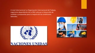 A nivel internacional La Organización Internacional del Trabajo, 
organismo dependiente de la ONU vela por el desarrollo de 
medidas y propuestas para la mejoría de las condiciones 
laborales. 
