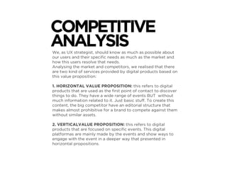 We, as UX strategist, should know as much as possible about
our users and their speciﬁc needs as much as the market and
how this users resolve that needs.
Analysing the market and competitors, we realised that there
are two kind of services provided by digital products based on
this value proposition:
1. HORIZONTAL VALUE PROPOSITION: this refers to digital
products that are used as the ﬁrst point of contact to discover
things to do. They have a wide range of events BUT without
much information related to it. Just basic stuff. To create this
content, the big competitor have an editorial structure that
makes almost prohibitive for a brand to compete against them
without similar assets.
2. VERTICALVALUE PROPOSITION: this refers to digital
products that are focused on speciﬁc events. This digital
platformas are mainly made by the events and show ways to
engage with the event in a deeper way that presented in
horizontal propositions.
COMPETITIVE
ANALYSIS
 