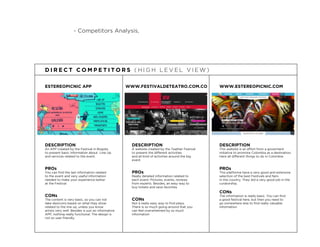 - Competitors Analysis,
ESTEREOPICNIC APP
DESCRIPTION
An APP created by the Festival in Bogota
to present basic information about Line Up
and services related to the event.
PROs
You can ﬁnd the last information related
to the event and very useful information
needed to make your experience better
at the Festival
CONs
The content is very basic, so you can not
take desicions based on what they show
related to the line up, unless you know
artists very well. Besides is just an informative
APP, nothing really functional. The design is
not so user friendly.
D I R E C T C O M P E T I T O R S ( H I G H L E V E L V I E W )
WWW.FESTIVALDETEATRO.COM.CO
DESCRIPTION
A website created by the Teather Festival
to present the different activities
and all kind of activities around the big
event
PROs
Really detailed information related to
each event: Pictures, events, reviews
from experts. Besides, an easy way to
buy tickets and save favorites
CONs
Not a really easy way to ﬁnd plays.
There is so much going around that you
can feel overwhelmed by so much
information
WWW.ESTEREOPICNIC.COM
DESCRIPTION
This website is an effort from a goverment
initiative to promote Colombia as a destination.
Here all different things to do in Colombia
PROs
This platforma have a very good and extensive
selection of the best Festivals and fairs
in the country. They did a very good job in the
curatorship.
CONs
The information is really basic. You can ﬁnd
a good festival here, but then you need to
go somewhere else to ﬁnd really valuable
information
 