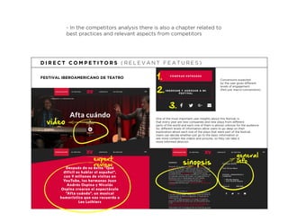 - In the competitors analysis there is also a chapter related to
best practices and relevant aspects from competitors
FESTIVAL IBEROAMERICANO DE TEATRO
D I R E C T C O M P E T I T O R S ( R E L E V A N T F E A T U R E S )
video
expert
review
general
infosinopsis
One of the most important user insights about this festival, is
that every year are new companies and new plays from different
parts of the world and each one of them is almost unknow for the audience.
So, different levels of information allow users to go deep on their
exploration about each one of the plays that were part of the festival.
Users can decide whether just go to the basic information or
see more content like videos and pictures, so they can take a
more informed desicion.
1.
2.
Conversions expected
by the user gives different
levels of engagement
(Not just macro-conversions).
3.
 