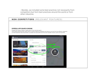 - Besides, we included some best practices not necessarily from
competitors but form best practices around the world or from
other industries
EXPEDIA APP SEARCH ENGINE
N O N C O M P E T I T O R S ( R E L E V A N T F E A T U R E S )
Expedia APP Search Engine is really good to ﬁne tune the search.
Since people planning their events want to explore different posibilities and options, we must ﬁnd the different categories
as travel industries have found theirs, so people can personalise and ﬁnd more valuable venues, events and activities
search
categories
 