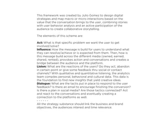 This framework was created by Julio Gomez to design digital
strategies and map macro or micro interactions based on the
value that the conversation brings to the user, combining stories
with user behavior analysis and an active participation of the
audience to create collaborative storytelling.
The elements of this scheme are:
Act: What is that speciﬁc problem we want the user to get
involved/solve?
Inﬂuence: How the message is build for users to understand what
they can resolve/achieve or is expected from them. Then, how is
this message build across the different media (owned, earned,
shared, rented), provokes action and conversations and creates a
bridge between the audience and the platform.
Listen: What are the reactions of the users? Do they act, abandon
in certain point or give some feedback thru social or contact
channels? With qualitative and quantitative listening, the analytics
team compiles personal, behavioral and cultural data. This data is
the foundation to ﬁnd new insights that yield creative ideas.
Dialogue: What are the tactis put in place to respond to the user
feedback? Is there an email to encourage ﬁnishing the conversion?
Is there a plan in social media? Are those tactics connected? Act
and react to the conversations and eventually creating a
connection to the platforms as well.
- - - - - -
All the strategy substance should link the business and brand
objectives, the audiences interest and time relevance.
 