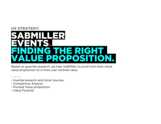 SABMILLER
EVENTS.
FINDING THE RIGHT
VALUE PROPOSITION.
Based on guerrilla research, we help SABMiller to pivot from their initial
value proposition to a more user centred value.
- - - - -
UX Strategy Process:
- Guerilla research and Initial Journey
- Competitive Analysis
- Pivoted Value proposition
- Value Pyramid
UX STRATEGY:
 
