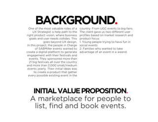 One of the most valuable roles of a
UX Strategist is help path to the
right product vision, where business
goals and user needs collides. This
goes beyond UX design.
In this project, the people in Charge
of SABMiller events wanted to
create a digital platform to generate
engagement with their festivals and
events. They sponsored more than
21 big festivals all over the country
and more than 2,000 small/medium
events yearly. Their initial ideas was
to create a product that gather
every possible existing event in the
country. From UGC events to big fairs.
The client gave us two different user
proﬁles based on market research and
product focus:
1. Young people trying to have fun in
social events
2. Families who wanted to take
advantage of an event in a weend.
BACKGROUND.
INITIALVALUEPROPOSITION.
A marketplace for people to
list, ﬁnd and book events.
 