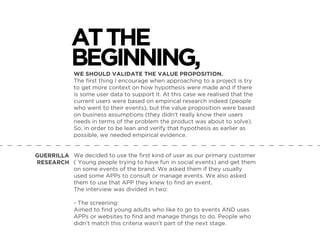 WE SHOULD VALIDATE THE VALUE PROPOSITION.
The ﬁrst thing I encourage when approaching to a project is try
to get more context on how hypothesis were made and if there
is some user data to support it. At this case we realised that the
current users were based on empirical research indeed (people
who went to their events), but the value proposition were based
on business assumptions (they didn’t really know their users
needs in terms of the problem the product was about to solve).
So, in order to be lean and verify that hypothesis as earlier as
possible, we needed empirical evidence.
We decided to use the ﬁrst kind of user as our primary customer
( Young people trying to have fun in social events) and get them
on some events of the brand. We asked them if they usually
used some APPs to consult or manage events. We also asked
them to use that APP they knew to ﬁnd an event.
The interview was divided in two:
- The screening:
Aimed to ﬁnd young adults who like to go to events AND uses
APPs or websites to ﬁnd and manage things to do. People who
didn’t match this criteria wasn’t part of the next stage.
ATTHE
BEGINNING,
GUERRILLA
RESEARCH
 